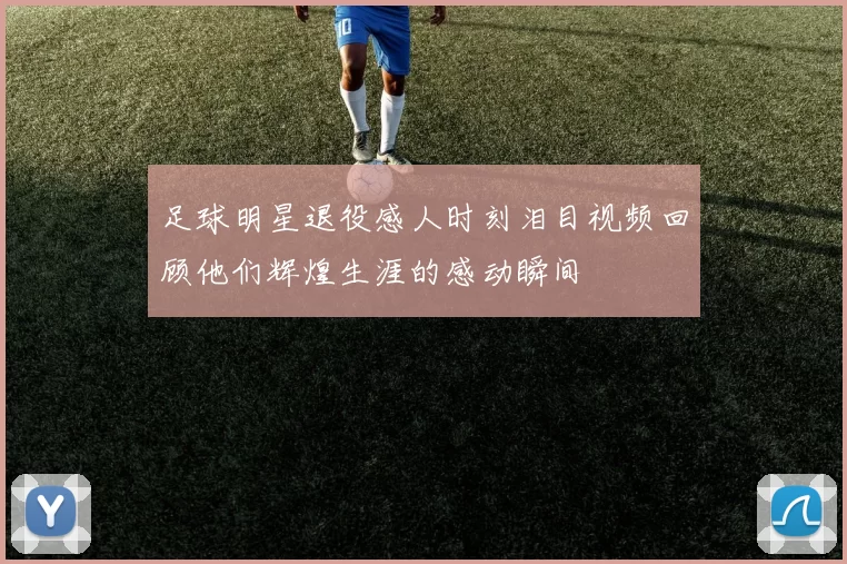 足球明星退役感人时刻泪目视频回顾他们辉煌生涯的感动瞬间