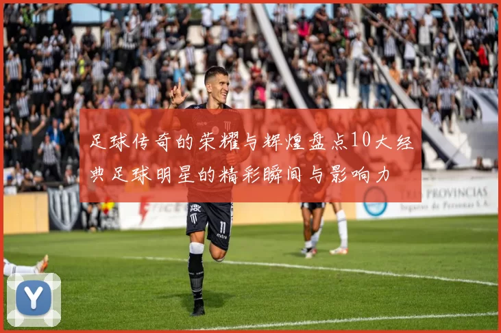 足球传奇的荣耀与辉煌盘点10大经典足球明星的精彩瞬间与影响力