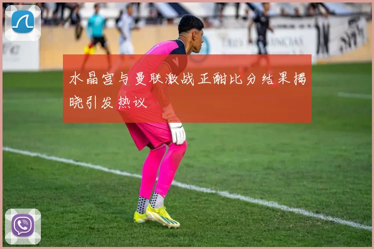 水晶宫与曼联激战正酣比分结果揭晓引发热议