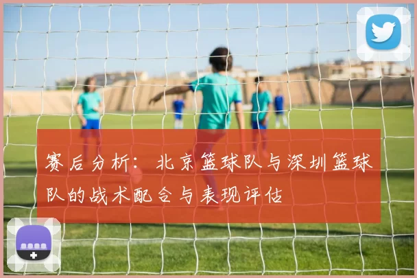 赛后分析：北京篮球队与深圳篮球队的战术配合与表现评估