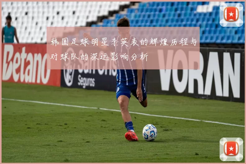 韩国足球明星李英表的辉煌历程与对球队的深远影响分析