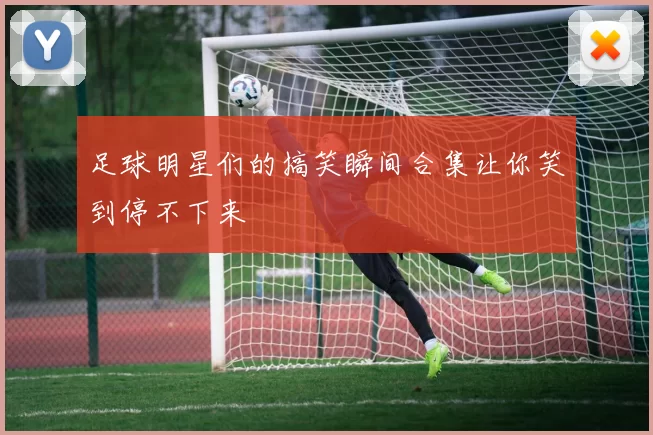 足球明星们的搞笑瞬间合集让你笑到停不下来