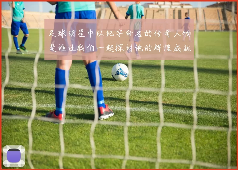 足球明星中以纪字命名的传奇人物是谁让我们一起探讨他的辉煌成就与影响力