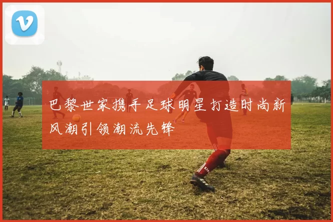 巴黎世家携手足球明星打造时尚新风潮引领潮流先锋