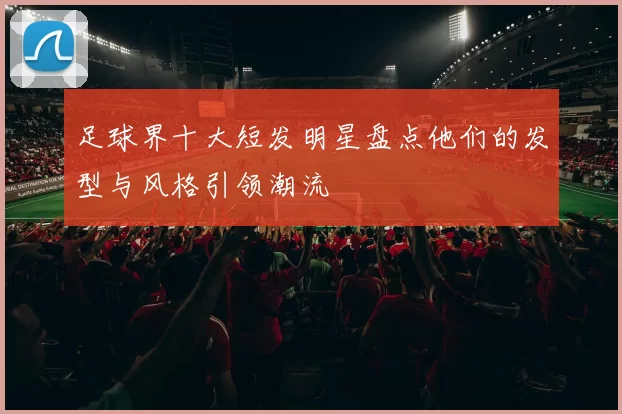 足球界十大短发明星盘点他们的发型与风格引领潮流