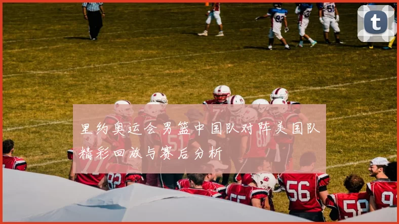 里约奥运会男篮中国队对阵美国队精彩回放与赛后分析