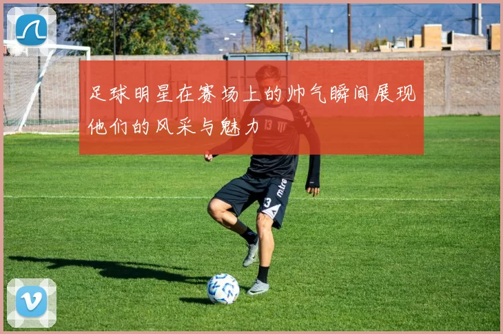足球明星在赛场上的帅气瞬间展现他们的风采与魅力