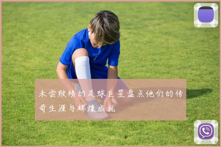 未尝败绩的足球巨星盘点他们的传奇生涯与辉煌成就