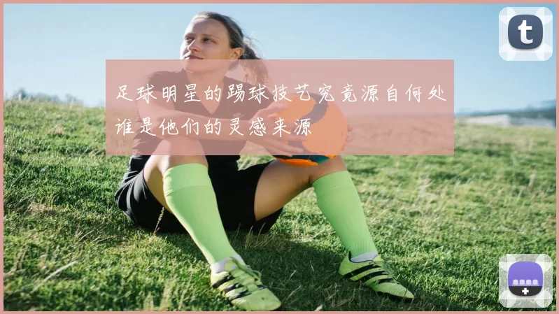 足球明星的踢球技艺究竟源自何处谁是他们的灵感来源