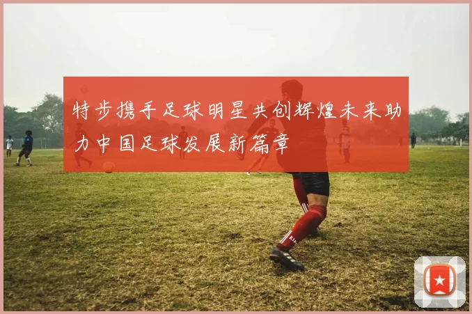 特步携手足球明星共创辉煌未来助力中国足球发展新篇章