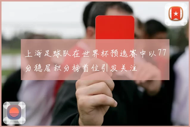 上海足球队在世界杯预选赛中以77分稳居积分榜首位引发关注