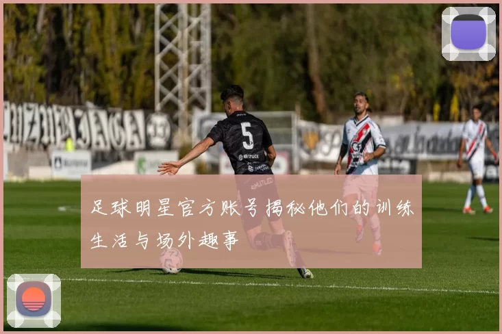 足球明星官方账号揭秘他们的训练生活与场外趣事