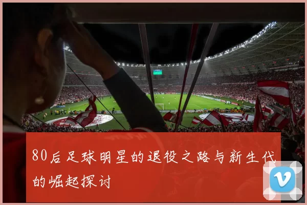 80后足球明星的退役之路与新生代的崛起探讨