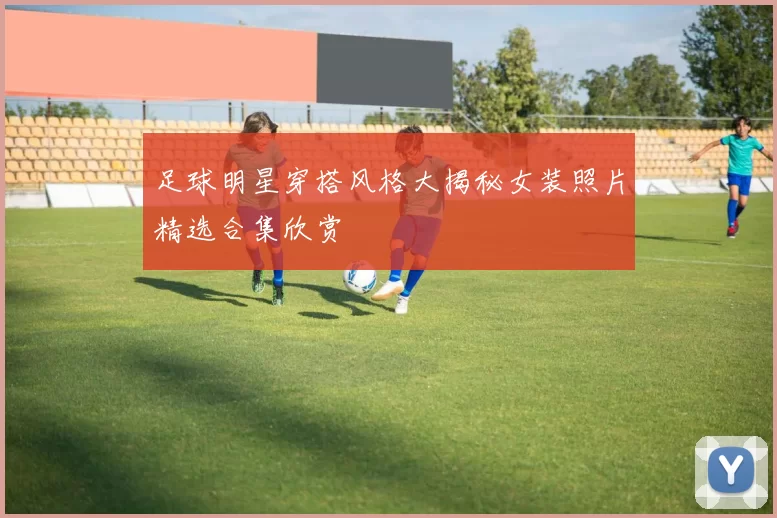 足球明星穿搭风格大揭秘女装照片精选合集欣赏