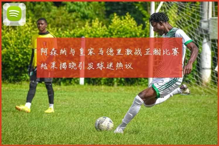 阿森纳与皇家马德里激战正酣比赛结果揭晓引发球迷热议