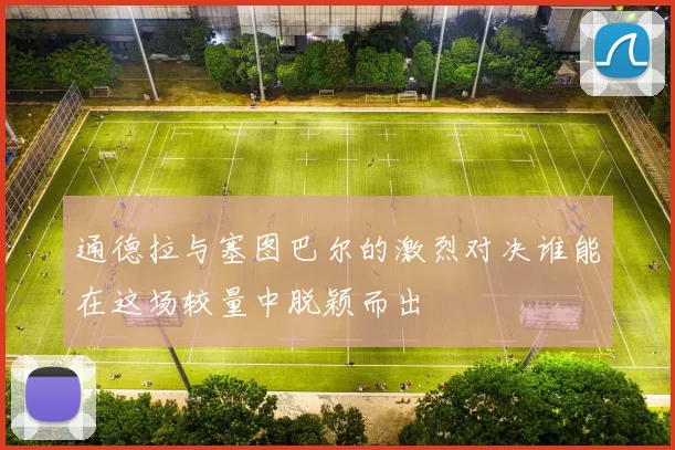通德拉与塞图巴尔的激烈对决谁能在这场较量中脱颖而出