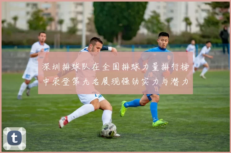 深圳排球队在全国排球力量排行榜中荣登第九名展现强劲实力与潜力