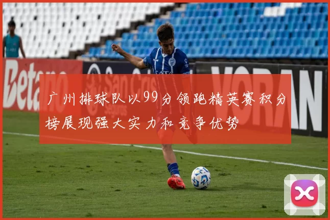 广州排球队以99分领跑精英赛积分榜展现强大实力和竞争优势