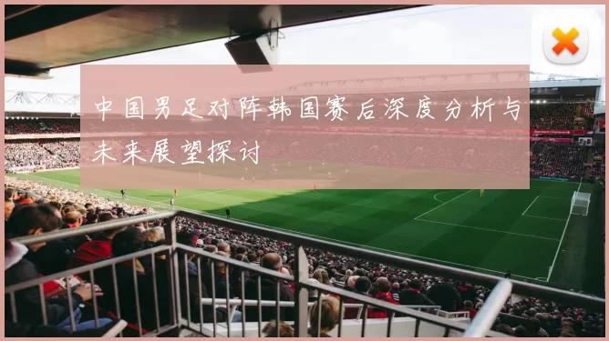 中国男足对阵韩国赛后深度分析与未来展望探讨