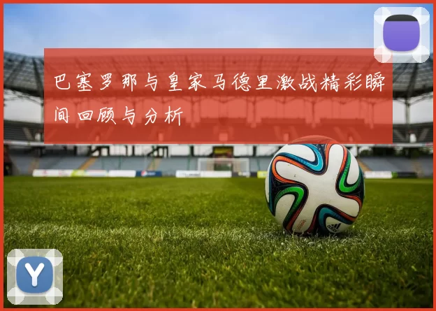 巴塞罗那与皇家马德里激战精彩瞬间回顾与分析
