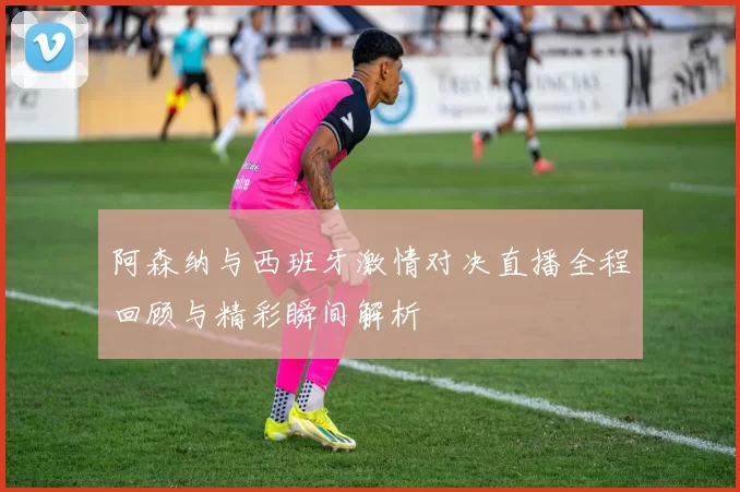 阿森纳与西班牙激情对决直播全程回顾与精彩瞬间解析