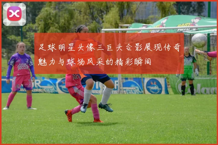 足球明星头像三巨头合影展现传奇魅力与球场风采的精彩瞬间