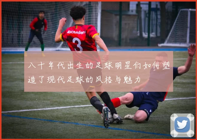 八十年代出生的足球明星们如何塑造了现代足球的风格与魅力