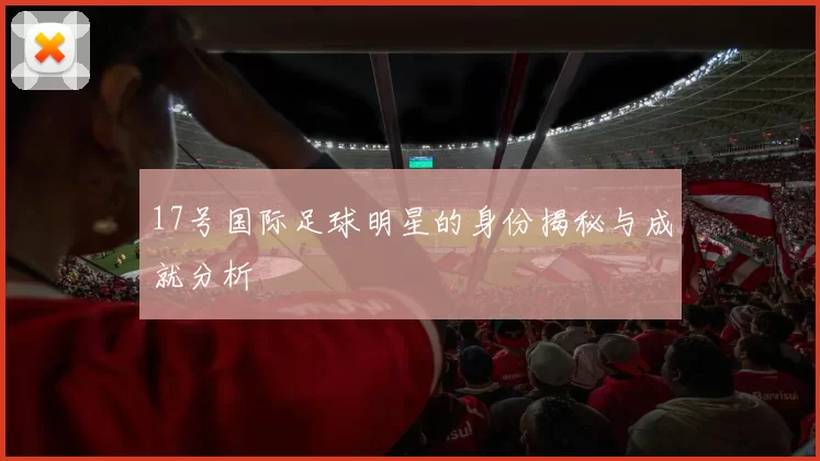 17号国际足球明星的身份揭秘与成就分析