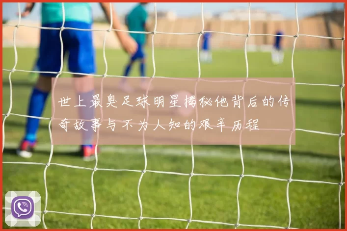 世上最臭足球明星揭秘他背后的传奇故事与不为人知的艰辛历程