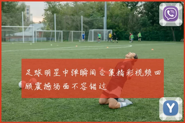 足球明星中弹瞬间合集精彩视频回顾震撼场面不容错过