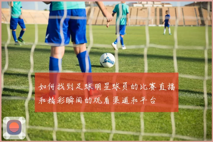 如何找到足球明星球员的比赛直播和精彩瞬间的观看渠道和平台