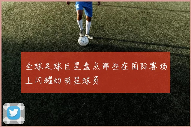 全球足球巨星盘点那些在国际赛场上闪耀的明星球员