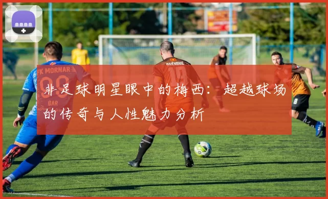 非足球明星眼中的梅西：超越球场的传奇与人性魅力分析