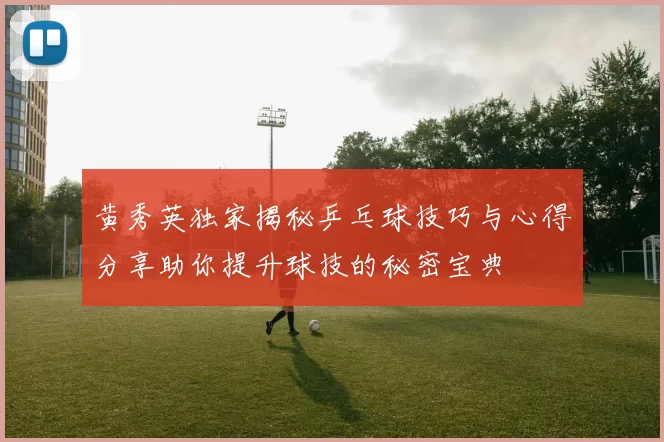 黄秀英独家揭秘乒乓球技巧与心得分享助你提升球技的秘密宝典