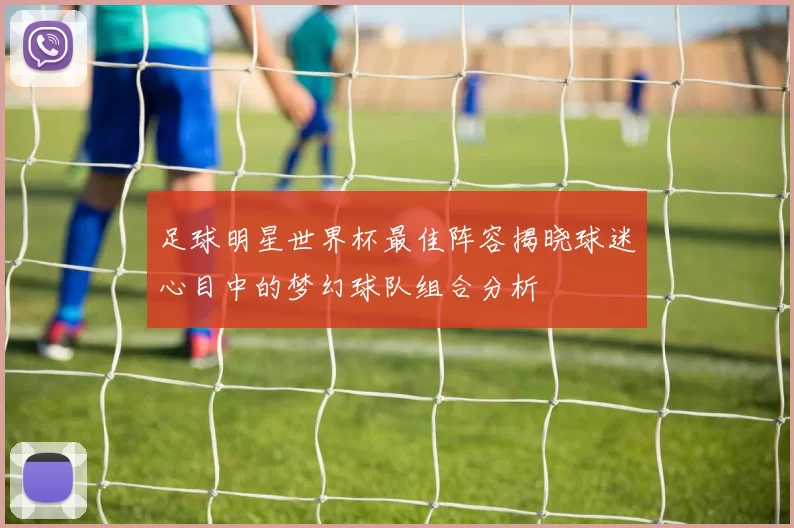 足球明星世界杯最佳阵容揭晓球迷心目中的梦幻球队组合分析