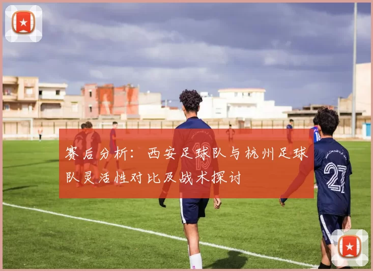 赛后分析：西安足球队与杭州足球队灵活性对比及战术探讨