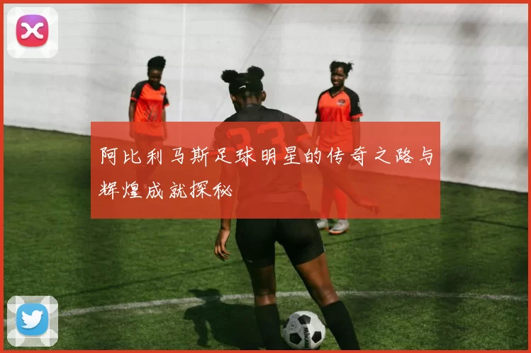 阿比利马斯足球明星的传奇之路与辉煌成就探秘