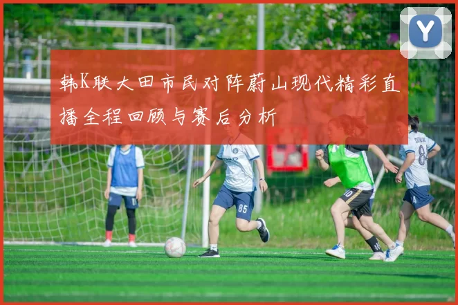 韩K联大田市民对阵蔚山现代精彩直播全程回顾与赛后分析