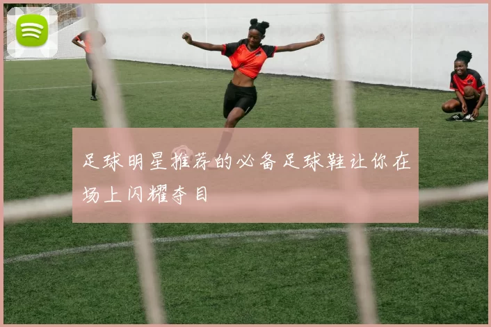 足球明星推荐的必备足球鞋让你在场上闪耀夺目