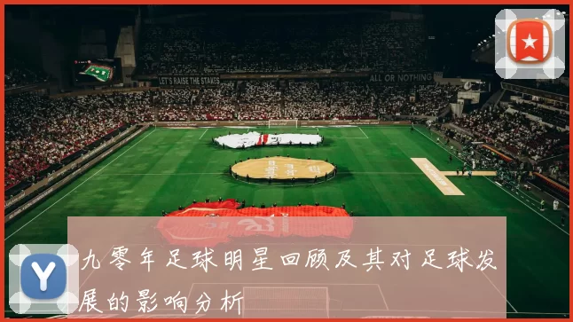 九零年足球明星回顾及其对足球发展的影响分析