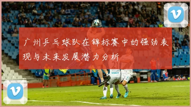 广州乒乓球队在锦标赛中的强劲表现与未来发展潜力分析