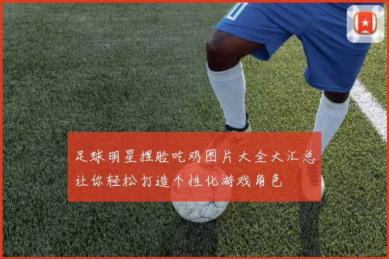 足球明星捏脸吃鸡图片大全大汇总让你轻松打造个性化游戏角色