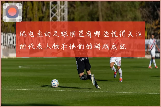 玩电竞的足球明星有哪些值得关注的代表人物和他们的游戏成就