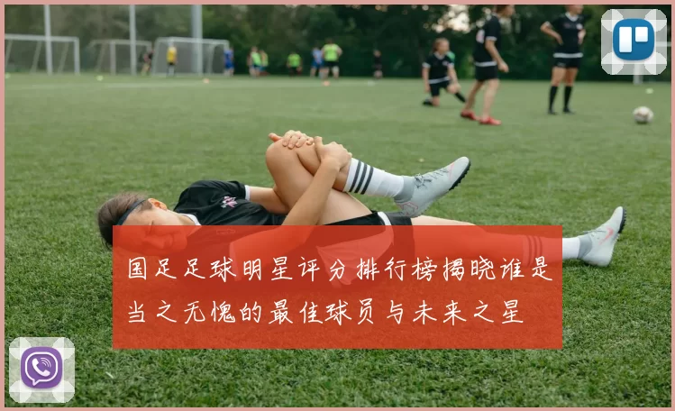 国足足球明星评分排行榜揭晓谁是当之无愧的最佳球员与未来之星