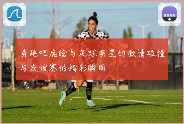奔跑吧鹿晗与足球明星的激情碰撞与友谊赛的精彩瞬间