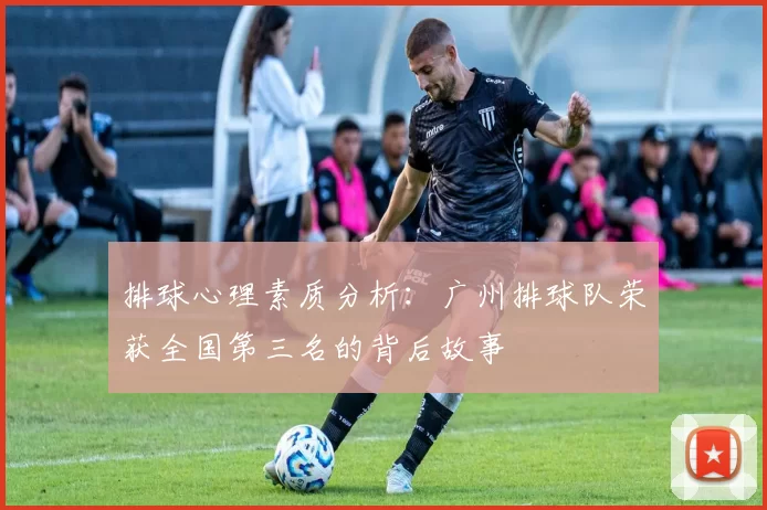 排球心理素质分析：广州排球队荣获全国第三名的背后故事