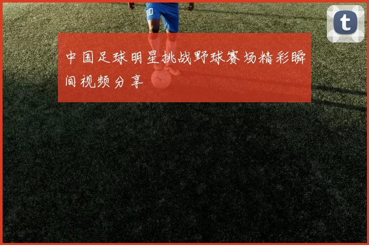 中国足球明星挑战野球赛场精彩瞬间视频分享