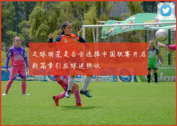 足球明星是否会选择中国联赛开启新篇章引发球迷热议