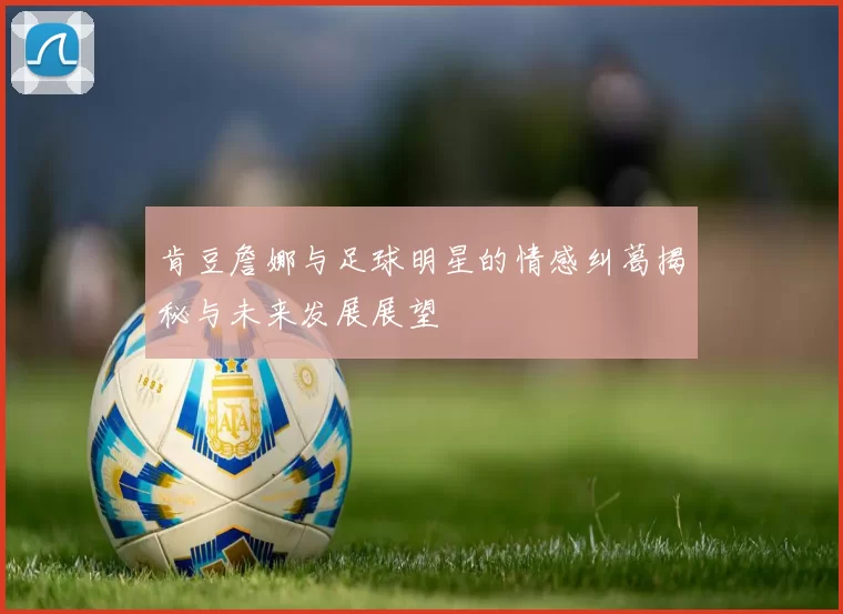 肯豆詹娜与足球明星的情感纠葛揭秘与未来发展展望
