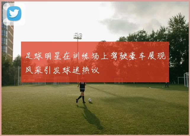 足球明星在训练场上驾驶豪车展现风采引发球迷热议